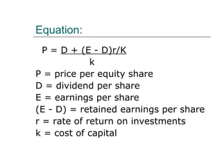 Equation:
  P = D + (E - D)r/K
             k
P = price per equity share
D = dividend per share
E = earnings per share
(E - D) = retained earnings per share
r = rate of return on investments
k = cost of capital
 
