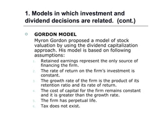 1. Models in which investment and
dividend decisions are related. (cont.)

    GORDON MODEL
     Myron Gordon proposed a model of stock
     valuation by using the dividend capitalization
     approach. His model is based on following
     assumptions:
    1.   Retained earnings represent the only source of
         financing the firm.
    2.   The rate of return on the firm’s investment is
         constant.
    3.   The growth rate of the firm is the product of its
         retention ratio and its rate of return.
    4.   The cost of capital for the firm remains constant
         and it is greater than the growth rate.
    5.   The firm has perpetual life.
    6.   Tax does not exist.
 