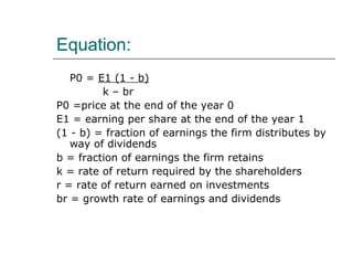Equation:
   P0 = E1 (1 - b)
         k – br
P0 =price at the end of the year 0
E1 = earning per share at the end of the year 1
(1 - b) = fraction of earnings the firm distributes by
   way of dividends
b = fraction of earnings the firm retains
k = rate of return required by the shareholders
r = rate of return earned on investments
br = growth rate of earnings and dividends
 
