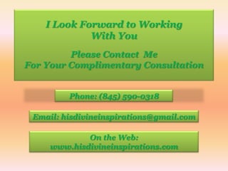 I Look Forward to WorkingWith YouPlease Contact  MeFor Your Complimentary ConsultationPhone: (845) 590-0318Email: hisdivineinspirations@gmail.comOn the Web:www.hisdivineinspirations.com