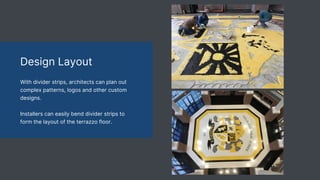 Design Layout
With divider strips, architects can plan out
complex patterns, logos and other custom
designs.
Installers can easily bend divider strips to
form the layout of the terrazzo floor.
 