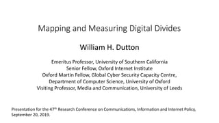 Mapping and Measuring Digital Divides
William H. Dutton
Emeritus Professor, University of Southern California
Senior Fellow, Oxford Internet Institute
Oxford Martin Fellow, Global Cyber Security Capacity Centre,
Department of Computer Science, University of Oxford
Visiting Professor, Media and Communication, University of Leeds
Presentation for the 47th Research Conference on Communications, Information and Internet Policy,
September 20, 2019.
 