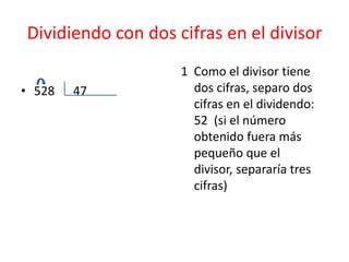 Dividiendo con dos cifras en el divisor
                    1 Como el divisor tiene
• 528   47            dos cifras, separo dos
                      cifras en el dividendo:
                      52 (si el número
                      obtenido fuera más
                      pequeño que el
                      divisor, separaría tres
                      cifras)
 