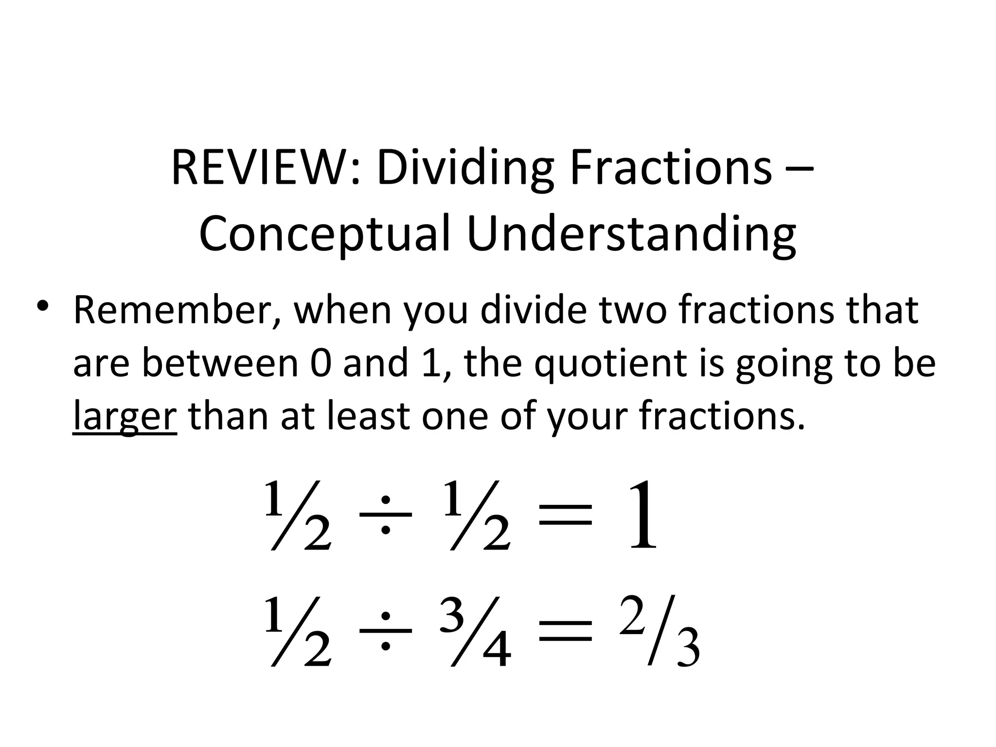 REVIEW: Dividing Fractions –
Conceptual Understanding
• Remember, when you divide two fractions that
are between 0 and 1, the quotient is going to be
larger than at least one of your fractions.
½ ÷ ½ = 1
½ ÷ ¾ = 2
/3
 