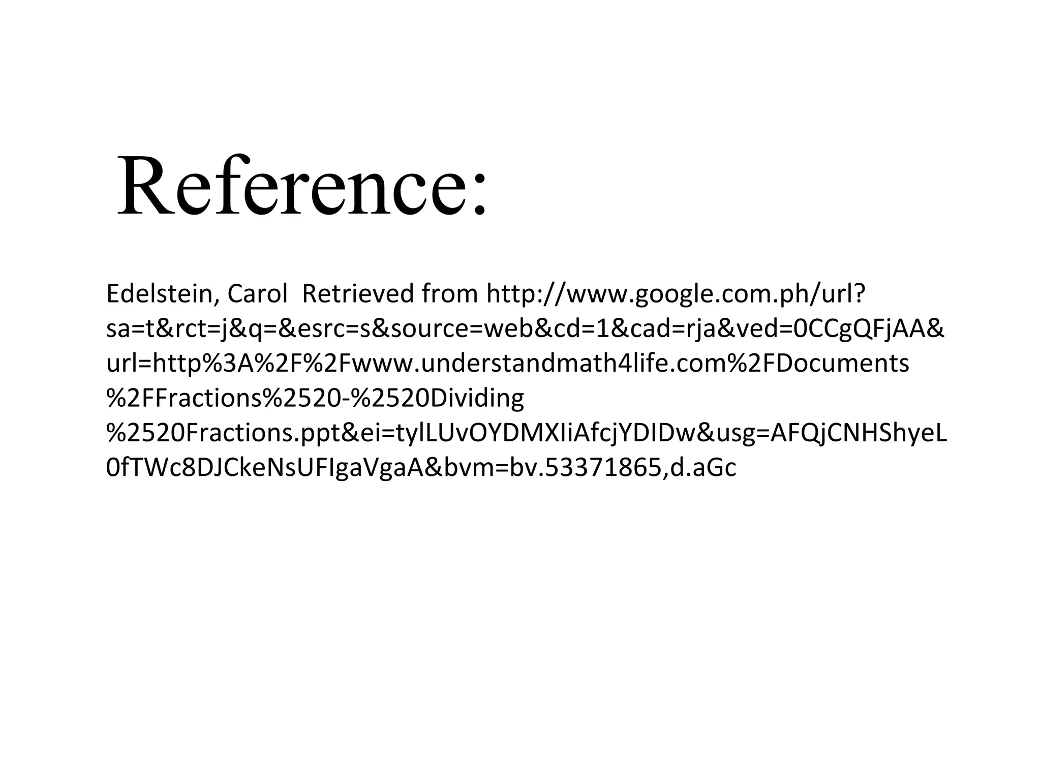 Edelstein, Carol Retrieved from http://www.google.com.ph/url?
sa=t&rct=j&q=&esrc=s&source=web&cd=1&cad=rja&ved=0CCgQFjAA&
url=http%3A%2F%2Fwww.understandmath4life.com%2FDocuments
%2FFractions%2520-%2520Dividing
%2520Fractions.ppt&ei=tylLUvOYDMXIiAfcjYDIDw&usg=AFQjCNHShyeL
0fTWc8DJCkeNsUFIgaVgaA&bvm=bv.53371865,d.aGc
Reference:
 