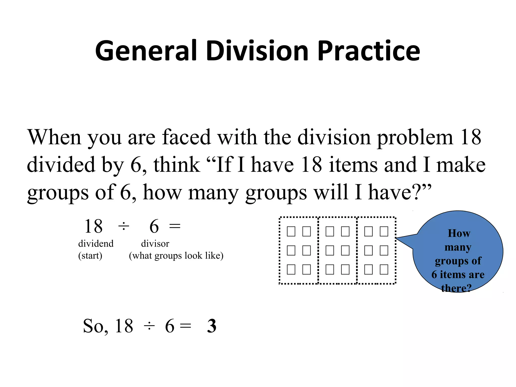 General Division Practice
When you are faced with the division problem 18
divided by 6, think “If I have 18 items and I make
groups of 6, how many groups will I have?”
18 ÷ 6 =
dividend divisor
(start) (what groups look like)
How
many
groups of
6 items are
there?
So, 18 ÷ 6 = 3
 