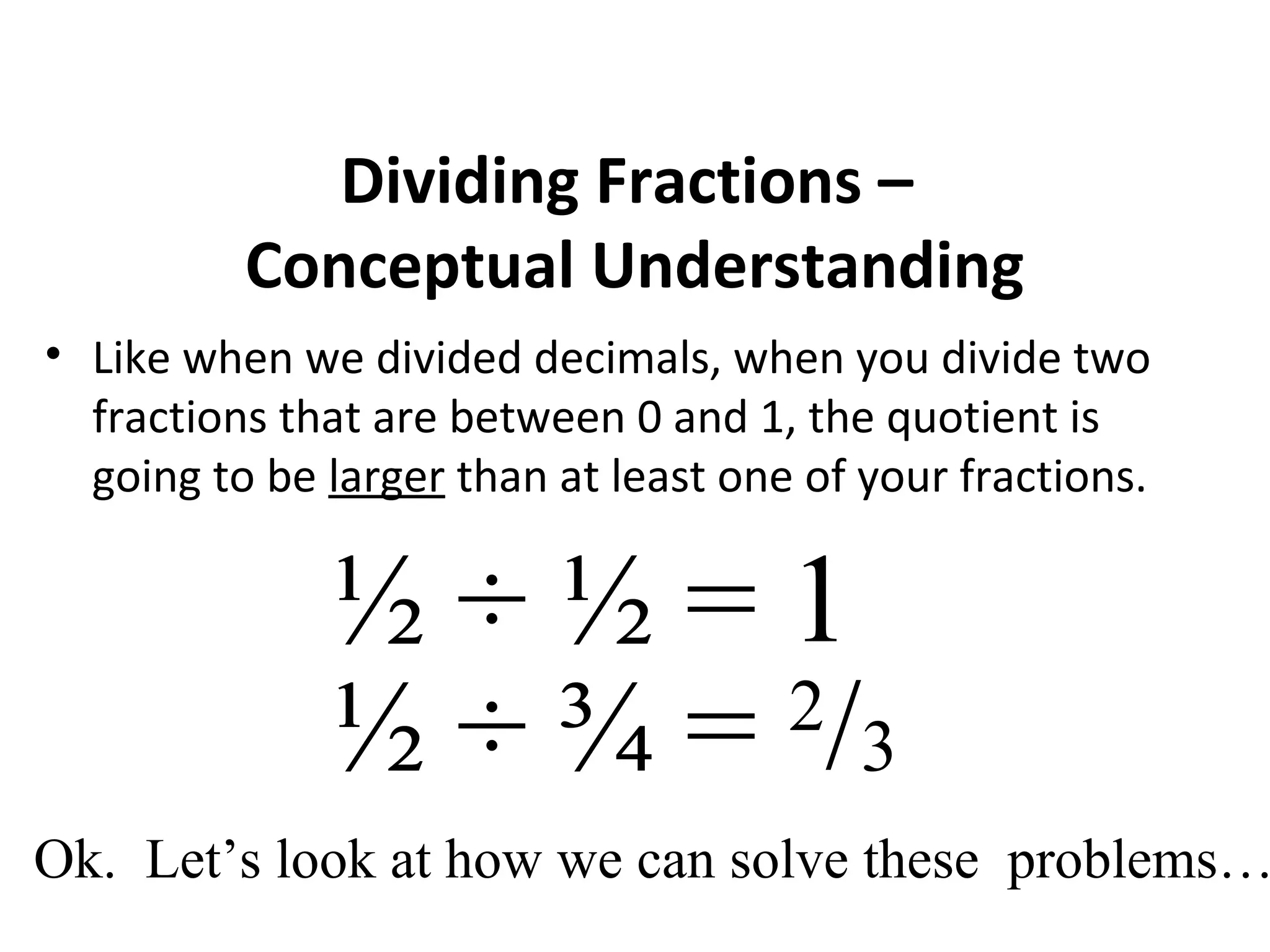 Dividing Fractions –
Conceptual Understanding
• Like when we divided decimals, when you divide two
fractions that are between 0 and 1, the quotient is
going to be larger than at least one of your fractions.
½ ÷ ½ = 1
½ ÷ ¾ = 2
/3
Ok. Let’s look at how we can solve these problems…
 