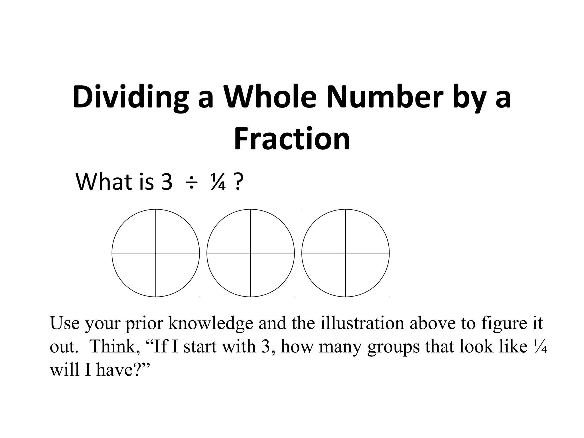 Dividing a Whole Number by a
Fraction
What is 3 ÷ ¼ ?
Use your prior knowledge and the illustration above to figure it
out. Think, “If I start with 3, how many groups that look like ¼
will I have?”
 