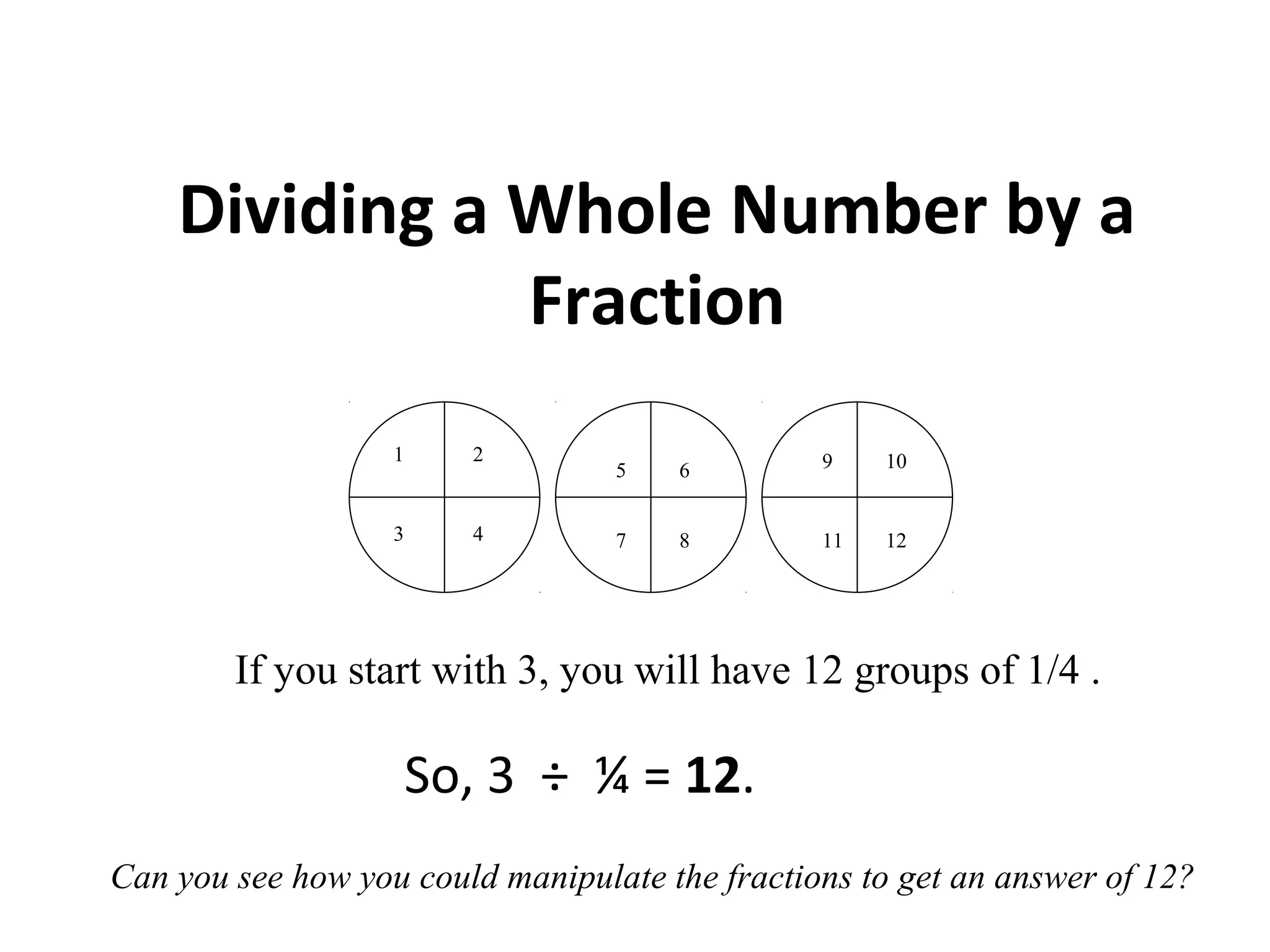 Dividing a Whole Number by a
Fraction
So, 3 ÷ ¼ = 12.
If you start with 3, you will have 12 groups of 1/4 .
1 2
3 4
5 6
7 11
10
12
9
8
Can you see how you could manipulate the fractions to get an answer of 12?
 