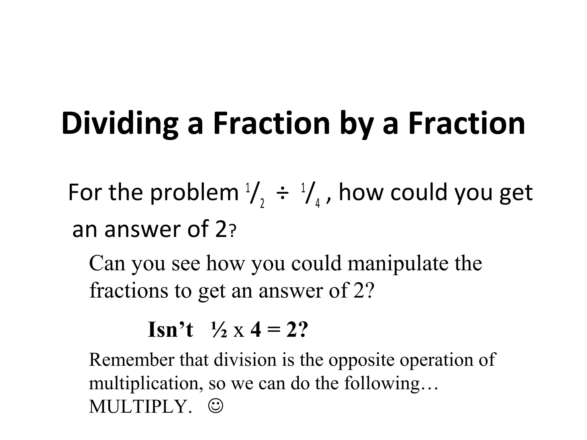 Dividing a Fraction by a Fraction
For the problem 1
/2
÷ 1
/4
, how could you get
an answer of 2?
Can you see how you could manipulate the
fractions to get an answer of 2?
Isn’t ½ x 4 = 2?
Remember that division is the opposite operation of
multiplication, so we can do the following…
MULTIPLY. 
 