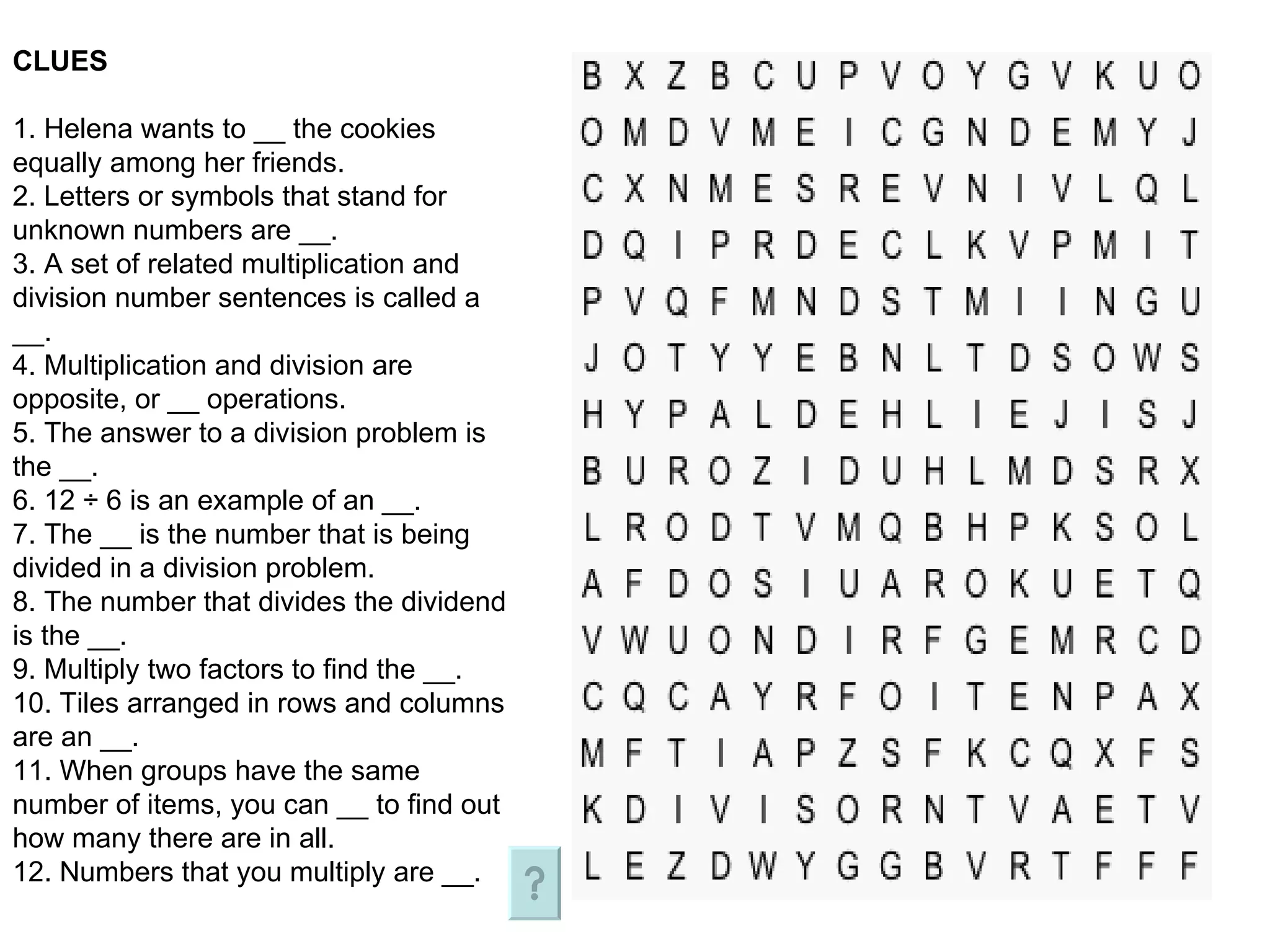 CLUES 1. Helena wants to __ the cookies equally among her friends. 2. Letters or symbols that stand for unknown numbers are __. 3. A set of related multiplication and division number sentences is called a __. 4. Multiplication and division are opposite, or __ operations. 5. The answer to a division problem is the __. 6. 12 ÷ 6 is an example of an __. 7. The __ is the number that is being divided in a division problem. 8. The number that divides the dividend is the __. 9. Multiply two factors to find the __. 10. Tiles arranged in rows and columns are an __. 11. When groups have the same number of items, you can __ to find out how many there are in all. 12. Numbers that you multiply are __.  