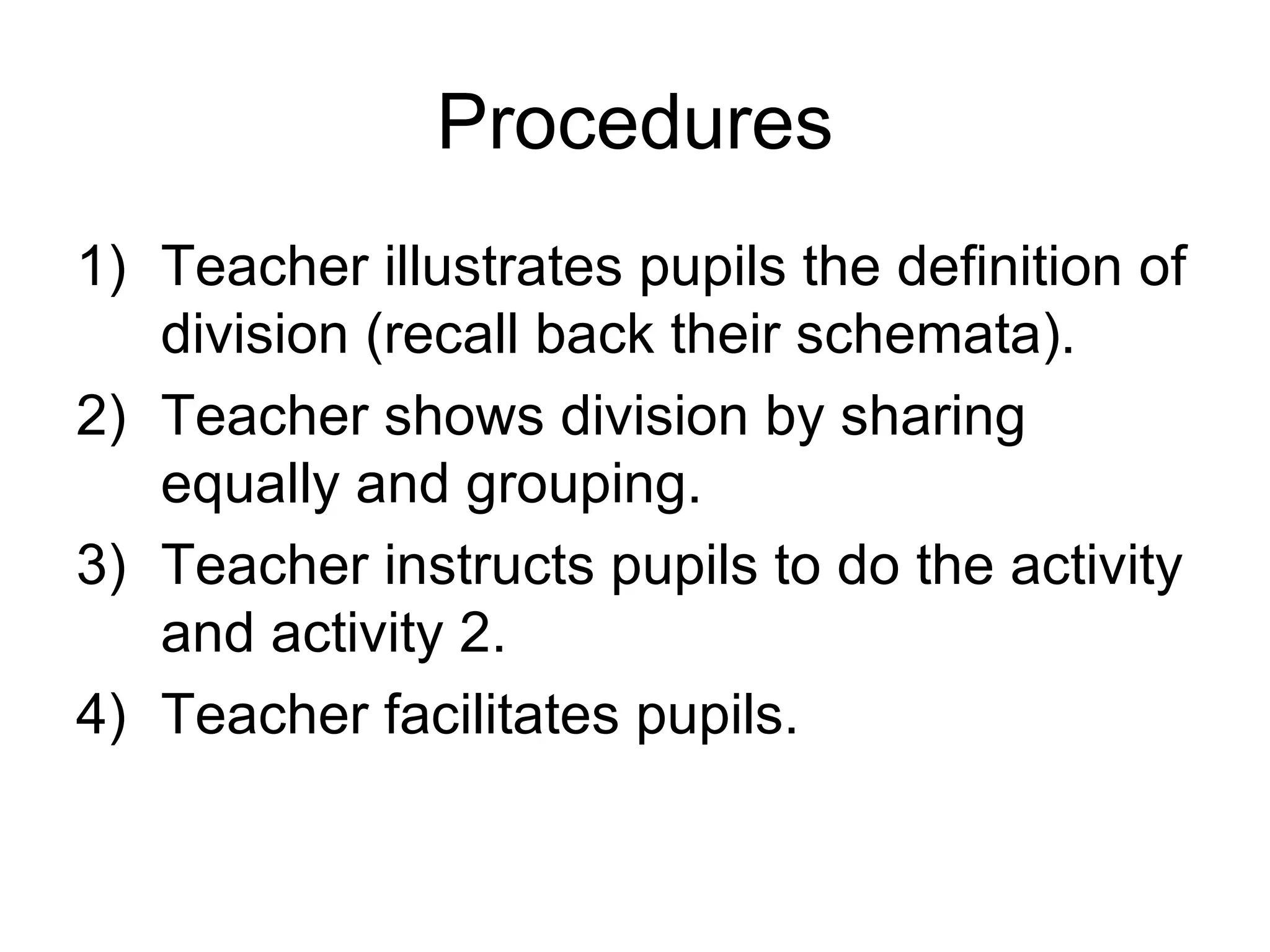 Procedures Teacher illustrates pupils the definition of division (recall back their schemata). Teacher shows division by sharing equally and grouping. Teacher instructs pupils to do the activity and activity 2. Teacher facilitates pupils. 