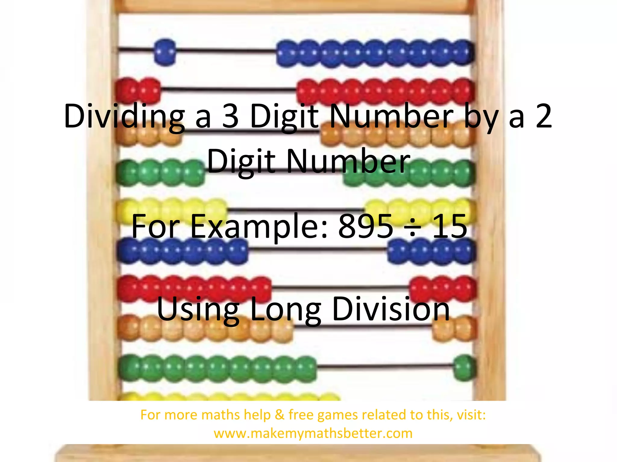 Dividing a 3 Digit Number by a 2
Digit Number
For Example: 895 ÷ 15
Using Long Division
For more maths help & free games related to this, visit:
www.makemymathsbetter.com

 