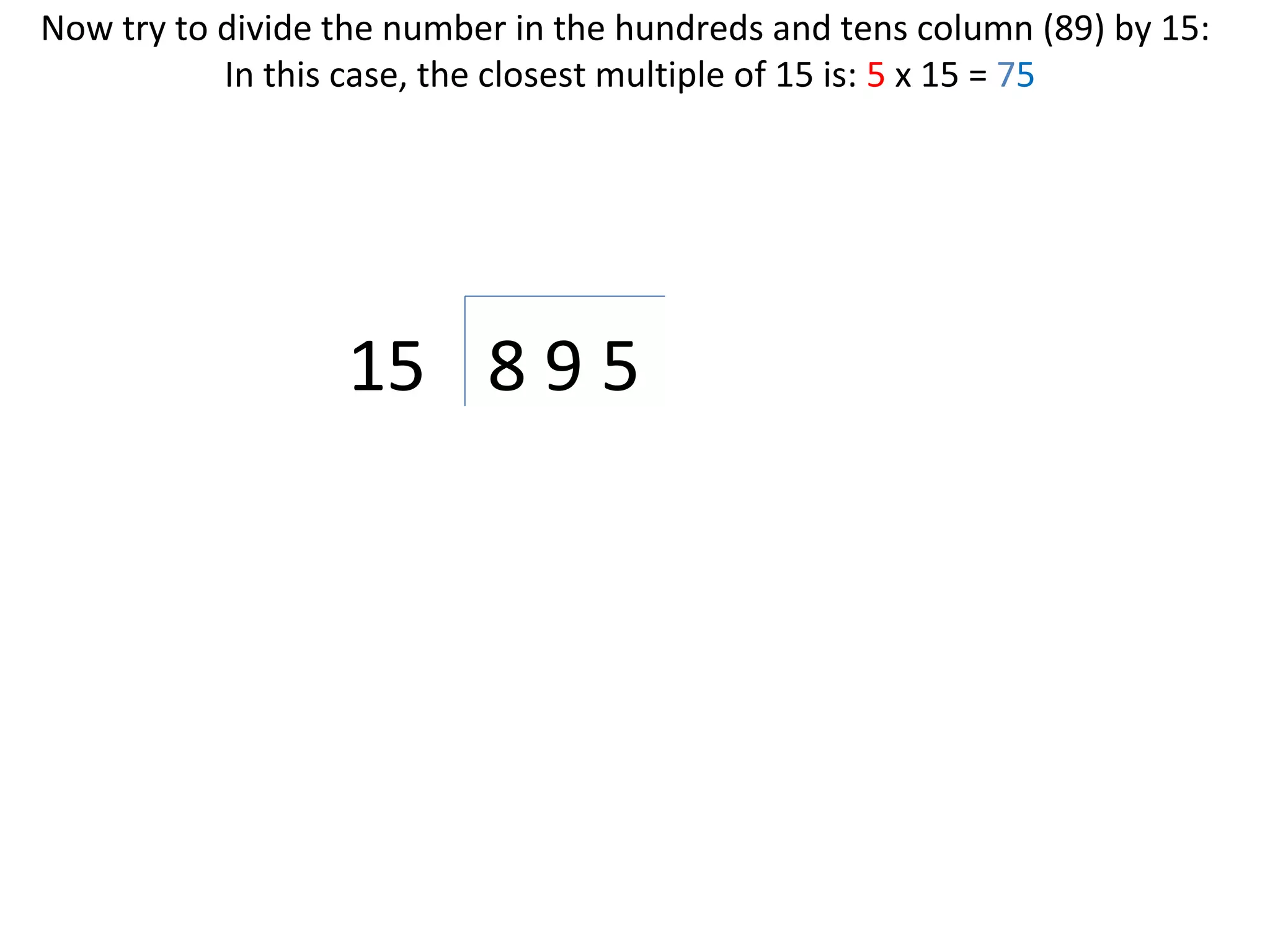 Now try to divide the number in the hundreds and tens column (89) by 15:
In this case, the closest multiple of 15 is: 5 x 15 = 75

15 8 9 5

 
