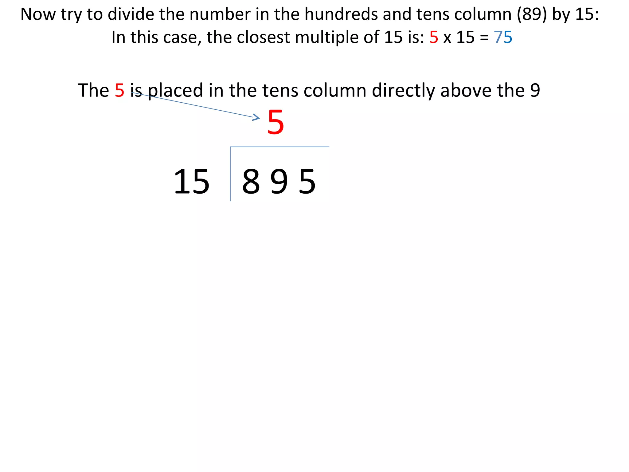 Now try to divide the number in the hundreds and tens column (89) by 15:
In this case, the closest multiple of 15 is: 5 x 15 = 75

The 5 is placed in the tens column directly above the 9

5

15 8 9 5

 