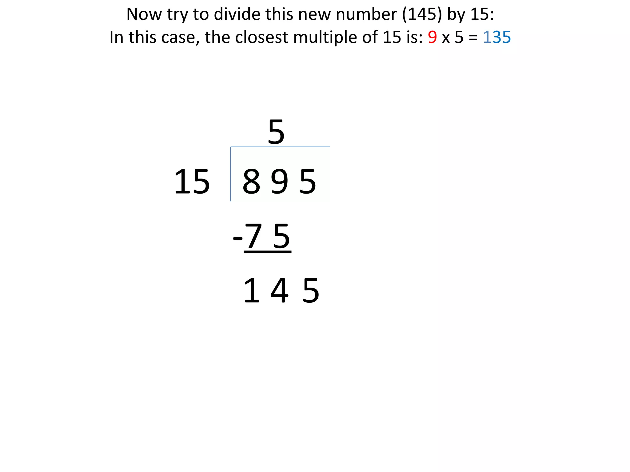 Now try to divide this new number (145) by 15:
In this case, the closest multiple of 15 is: 9 x 5 = 135

5
15 8 9 5
-7 5
14 5

 