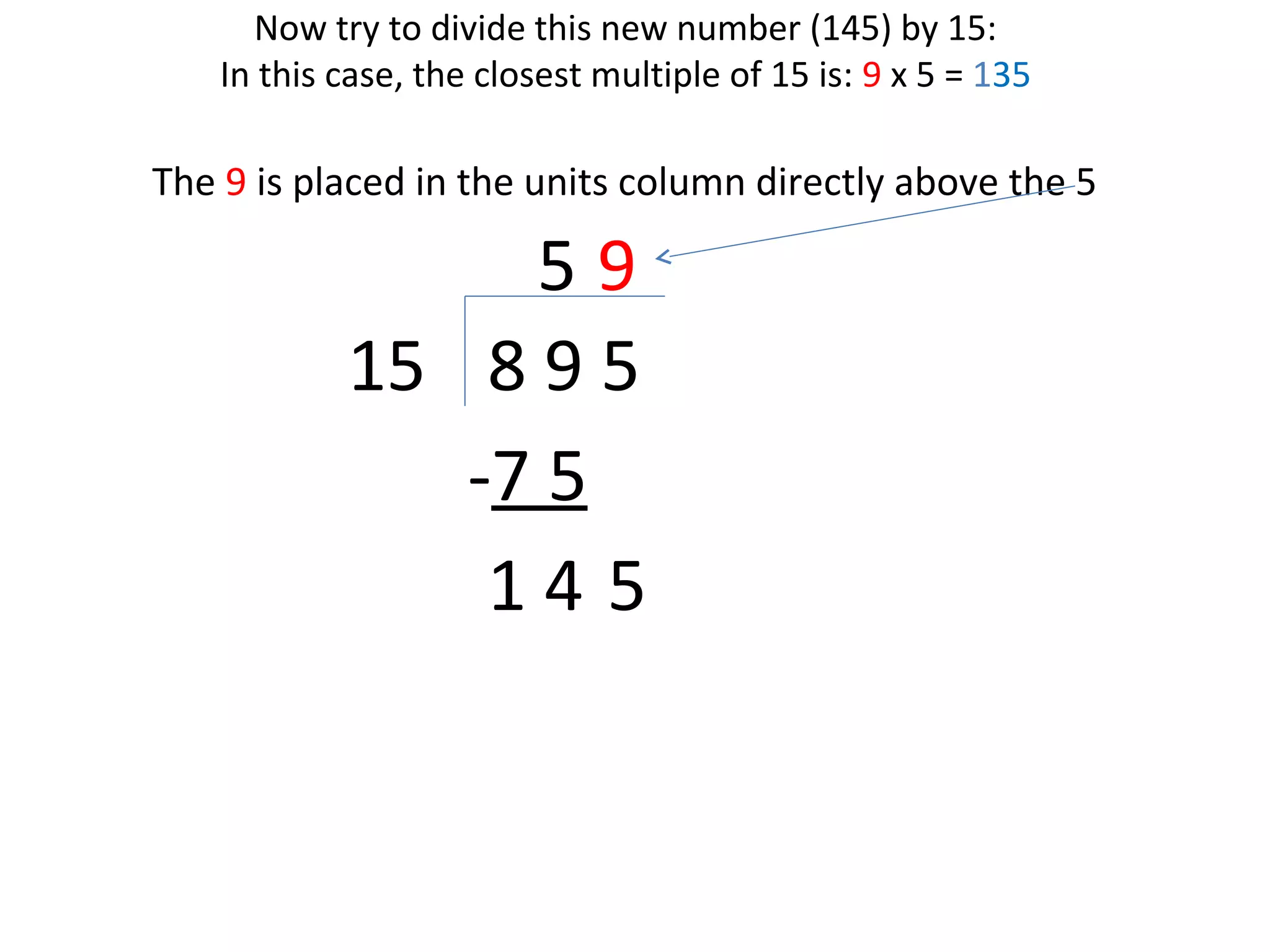 Now try to divide this new number (145) by 15:
In this case, the closest multiple of 15 is: 9 x 5 = 135

The 9 is placed in the units column directly above the 5

59
15 8 9 5
-7 5
14 5

 