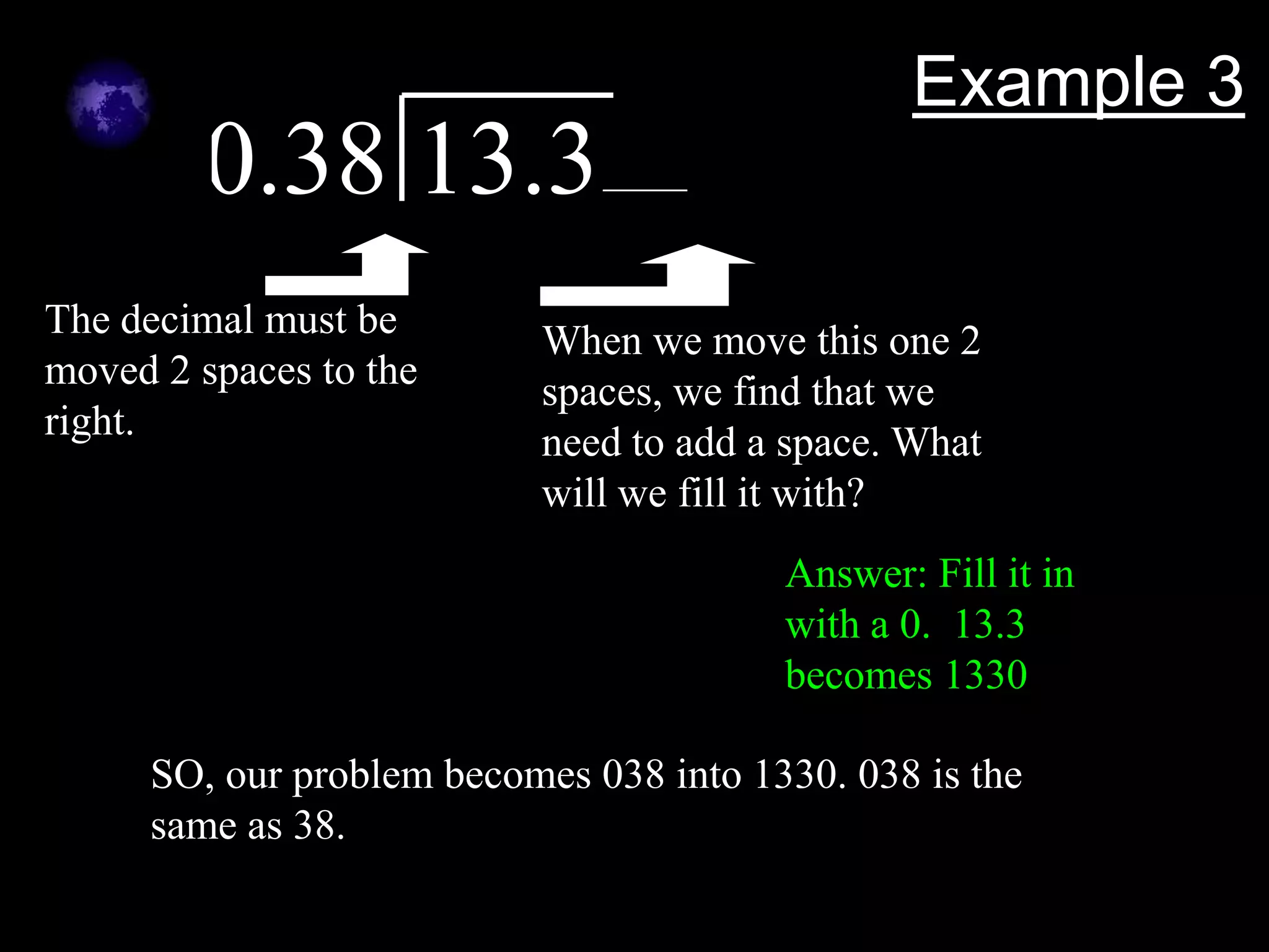 Example 3
        0.38 13.3
The decimal must be       When we move this one 2
moved 2 spaces to the     spaces, we find that we
right.                    need to add a space. What
                          will we fill it with?
                                        Answer: Fill it in
                                        with a 0. 13.3
                                        becomes 1330

     SO, our problem becomes 038 into 1330. 038 is the
     same as 38.
 