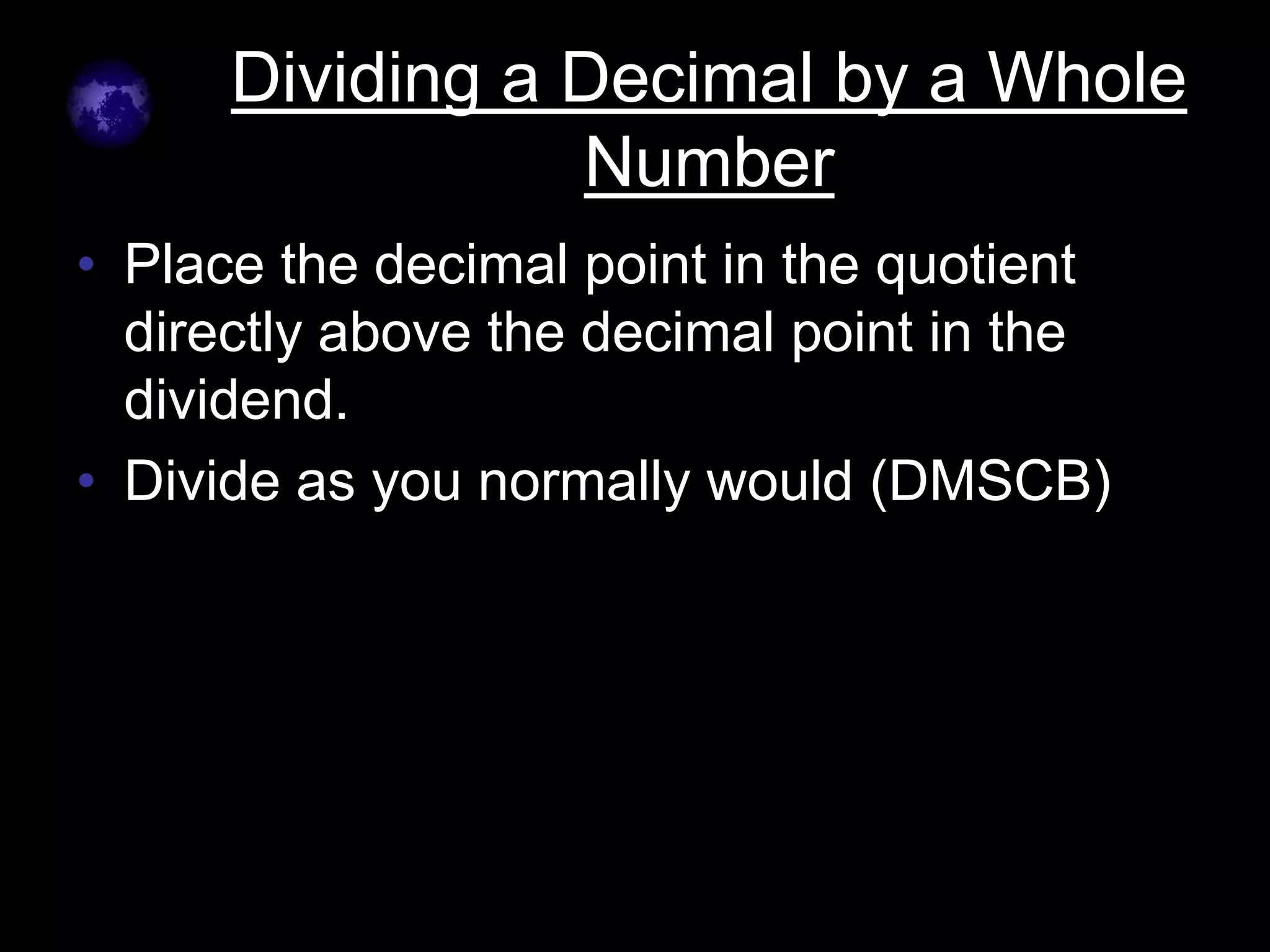 Dividing a Decimal by a Whole
                 Number
• Place the decimal point in the quotient
  directly above the decimal point in the
  dividend.
• Divide as you normally would (DMSCB)
 