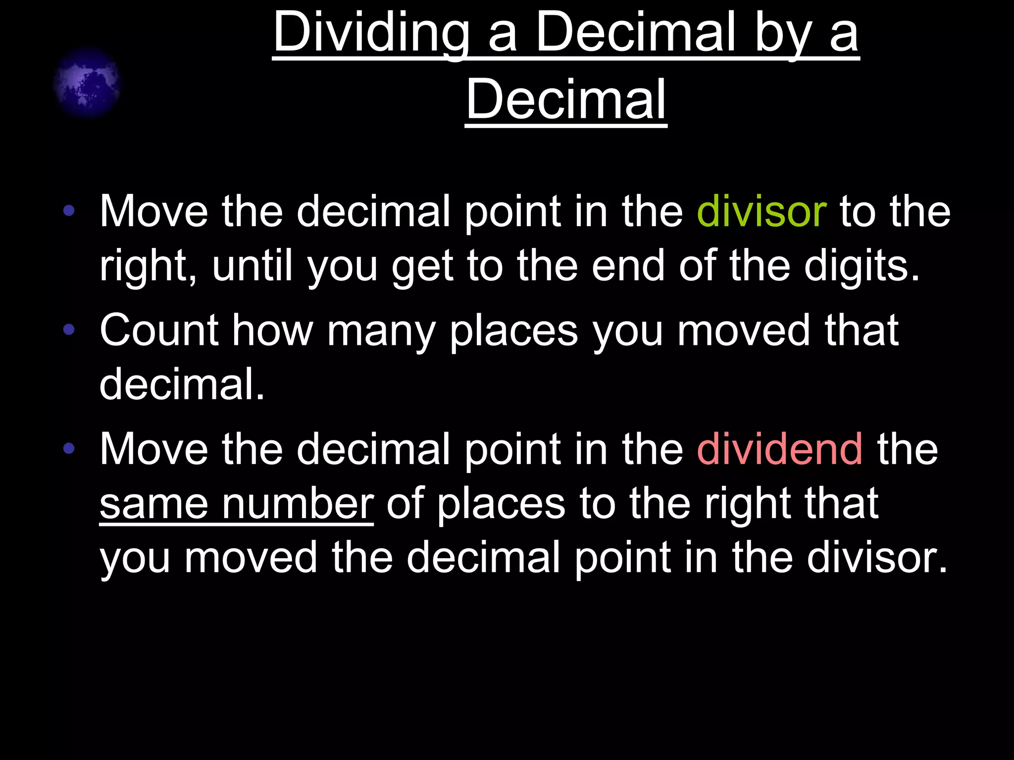 Dividing a Decimal by a
                   Decimal
• Move the decimal point in the divisor to the
  right, until you get to the end of the digits.
• Count how many places you moved that
  decimal.
• Move the decimal point in the dividend the
  same number of places to the right that
  you moved the decimal point in the divisor.
 
