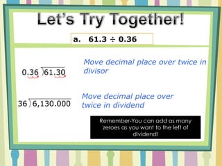 Recipe Set up divisor and DividendLook at the Divisor, move decimal place over to last non-zero numberHow ever many places you moved the decimal in step 2, you move the decimal in the dividend Divide as you would with a whole number