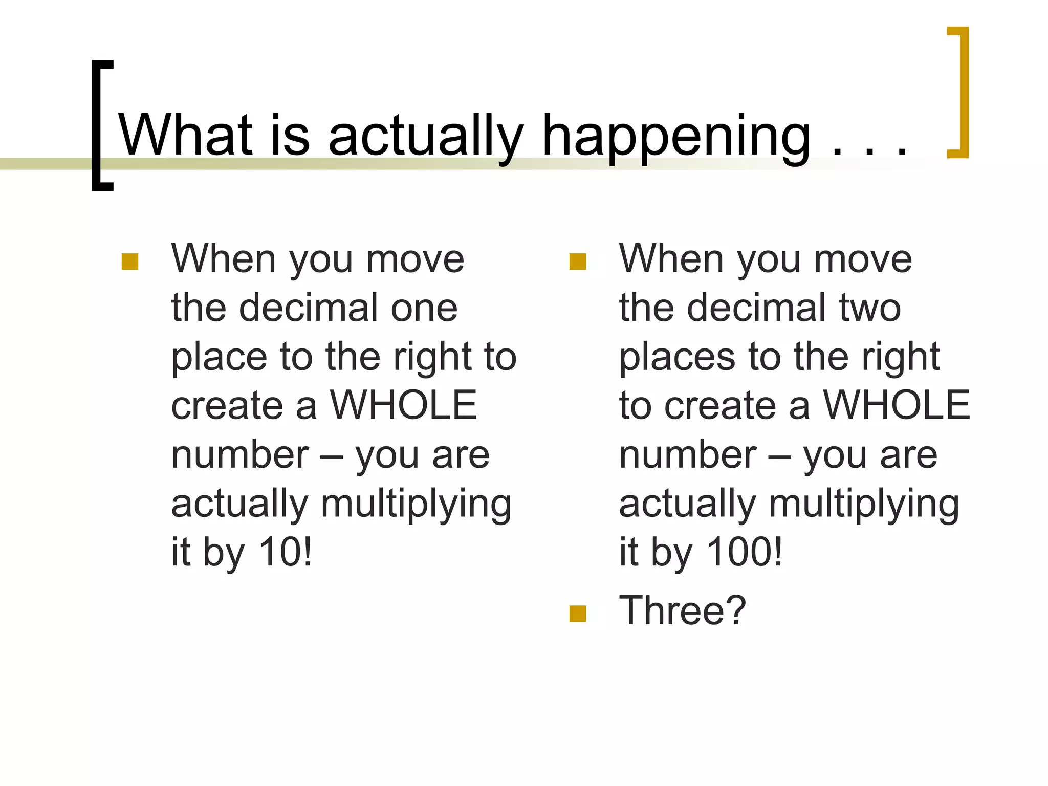 What is actually happening . . .
When you move
the decimal one
place to the right to
create a WHOLE
number – you are
actually multiplying
it by 10!
When you move
the decimal two
places to the right
to create a WHOLE
number – you are
actually multiplying
it by 100!
Three?