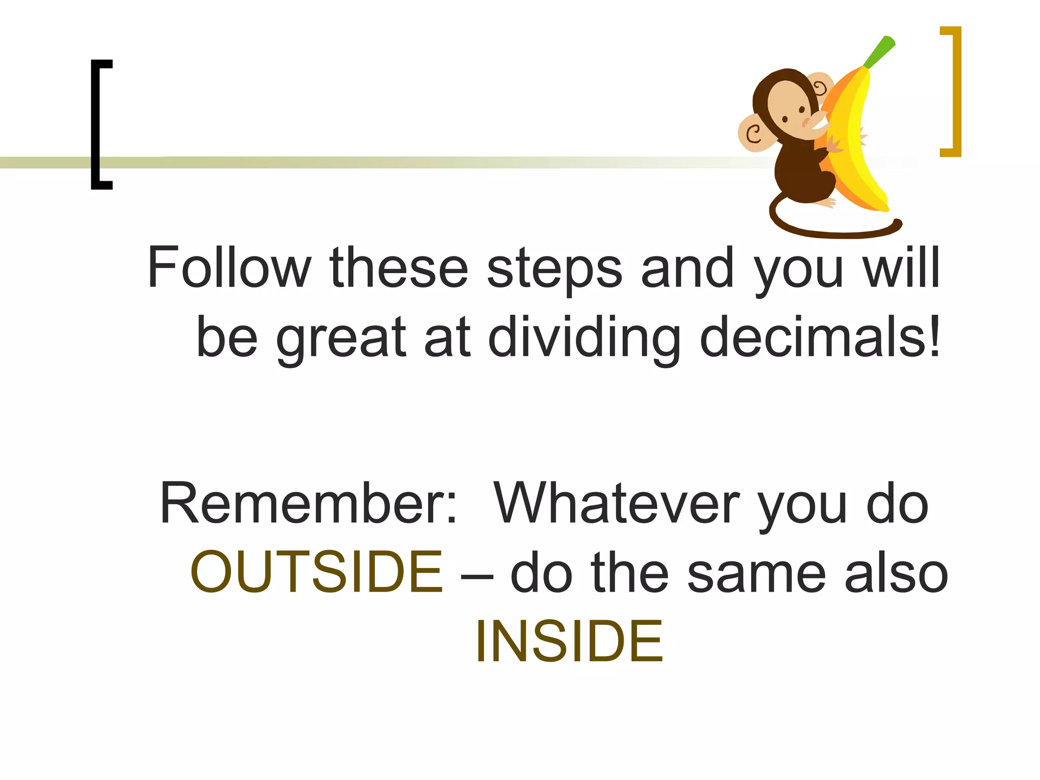 Follow these steps and you will
be great at dividing decimals!
Remember: Whatever you do
OUTSIDE – do the same also
INSIDE