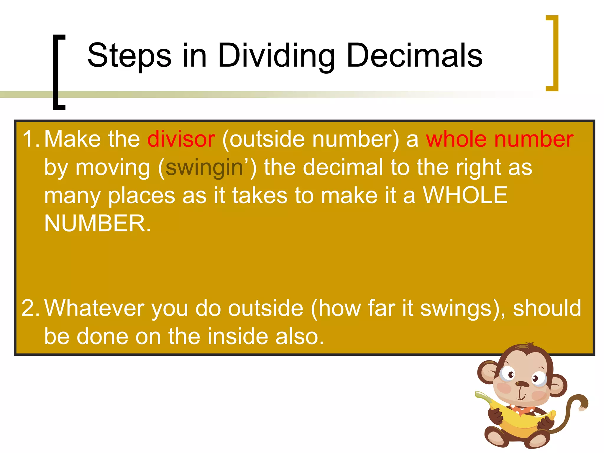 Steps in Dividing Decimals
1.Make the divisor (outside number) a whole number
by moving (swingin’) the decimal to the right as
many places as it takes to make it a WHOLE
NUMBER.
2.Whatever you do outside (how far it swings), should
be done on the inside also.