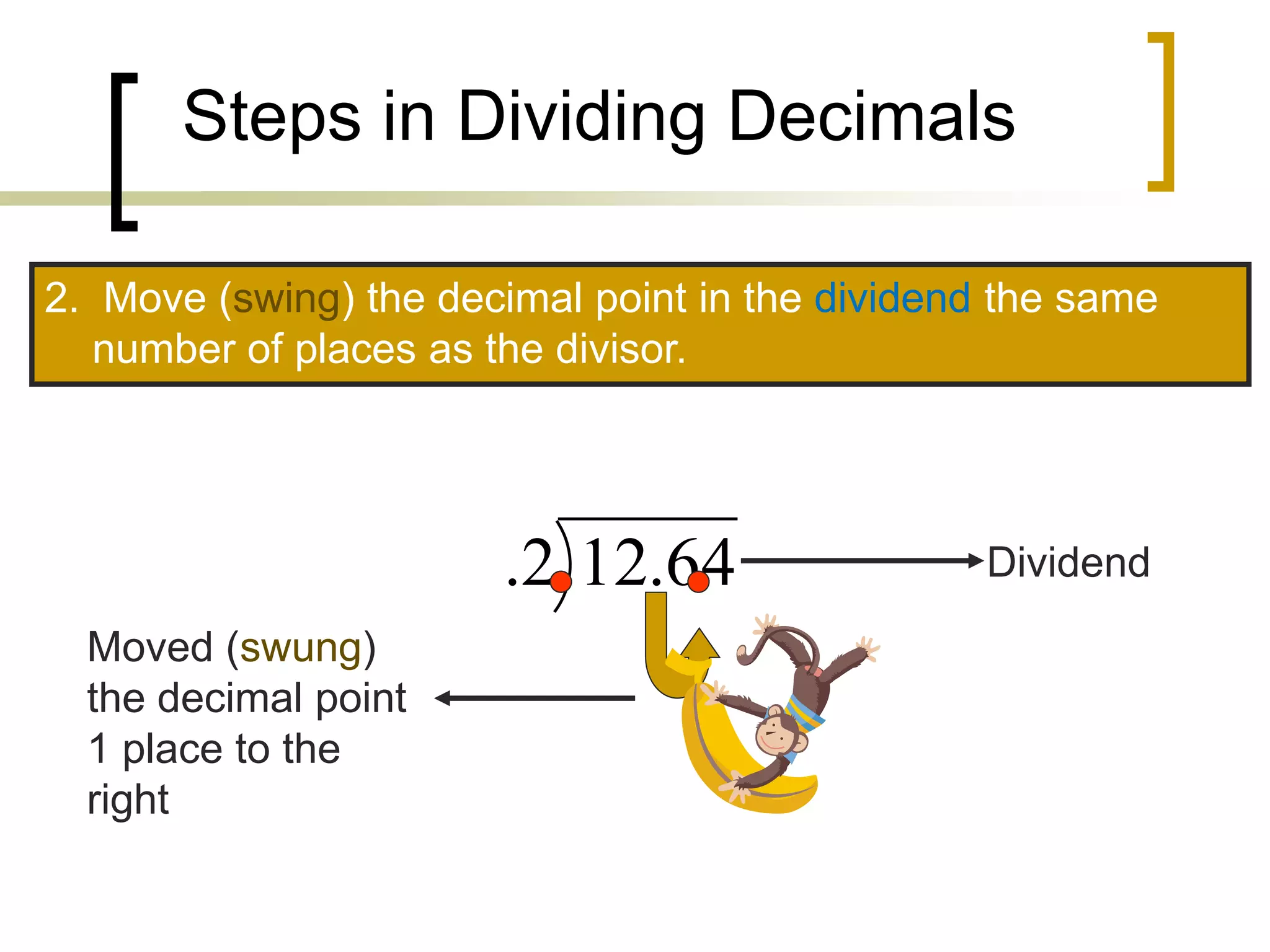 Steps in Dividing Decimals
2. Move (swing) the decimal point in the dividend the same
number of places as the divisor.
64
.
12
2
. Dividend
Moved (swung)
the decimal point
1 place to the
right