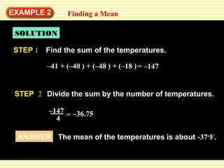 EXAMPLE 2 
Finding a Mean 
SOLUTION 
STEP 1 Find the sum of the temperatures. 
–41 + (– 4 0 ) + (–48 ) + (–18 ) 
= –147 
STEP 2 Divide the sum by the number of temperatures. 
–147 
4 
= –36.75 
ANSWER The mean of the temperatures is about -37oF. 
 