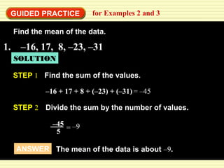 GUIDED PRACTICE for Examples 2 and 3 
Find the mean of the data. 
1. –16, 17, 8, –23, –31 
SOLUTION 
STEP 1 Find the sum of the values. 
–16 + 17 + 8 + (–23) + (–31 ) 
= –45 
STEP 2 Divide the sum by the number of values. 
–45 
5 
= –9 
ANSWER The mean of the data is about –9. 
 