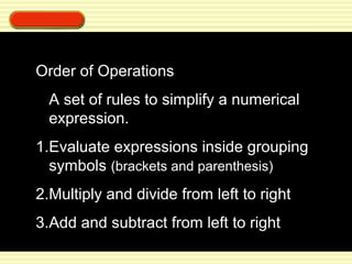 Order of Operations 
A set of rules to simplify a numerical 
expression. 
1.Evaluate expressions inside grouping 
symbols (brackets and parenthesis) 
2.Multiply and divide from left to right 
3.Add and subtract from left to right 
 