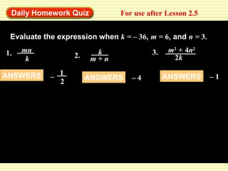 Daily Homework Quiz For use after Lesson 2.5 
Find the quotient. 
Evaluate the expression when k = – 36, m = 6, and n = 3. 
1. mn 
k 
ANSWERS 1 
– 2 
k 3. m2 + 4n2 
2. m + n 
2k 
ANSWERS – 4 ANSWERS – 1 
 