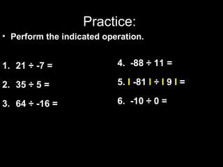 Practice: 
• Perform the indicated operation. 
1. 21 ÷ -7 = 
2. 35 ÷ 5 = 
3. 64 ÷ -16 = 
4. -88 ÷ 11 = 
5. I -81 I ÷ I 9 I = 
6. -10 ÷ 0 = 
 