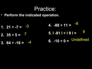 Practice: 
• Perform the indicated operation. 
1. 21 ÷ -7 = 
2. 35 ÷ 5 = 
3. 64 ÷ -16 = 
-8 
-3 
4. -88 ÷ 11 = 
5. I -81 I ÷ I 9 I = 
6. -10 ÷ 0 = 
7 9 
-4 
Undefined 
 