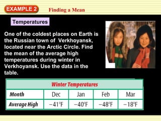 EXAMPLE 2 Finding a Mean 
Temperatures 
One of the coldest places on Earth is 
the Russian town of Verkhoyansk, 
located near the Arctic Circle. Find 
the mean of the average high 
temperatures during winter in 
Verkhoyansk. Use the data in the 
table. 
 