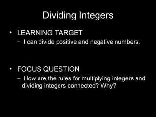 Dividing Integers 
• LEARNING TARGET 
– I can divide positive and negative numbers. 
• FOCUS QUESTION 
– How are the rules for multiplying integers and 
dividing integers connected? Why? 
 