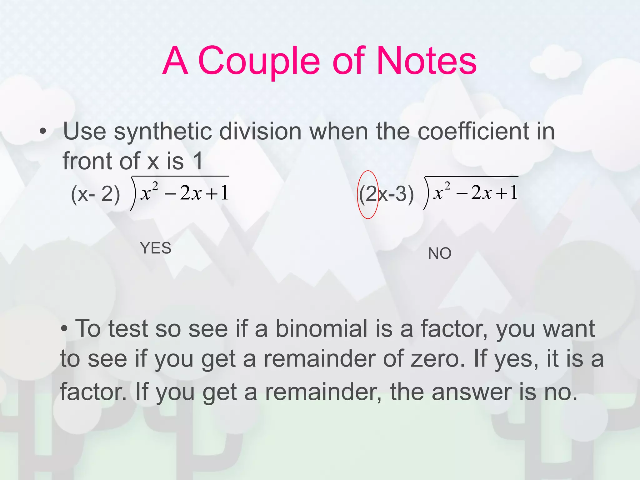 A Couple of Notes
• Use synthetic division when the coefficient in
front of x is 1
(x- 2) (2x-3)122
 xx 122
 xx
YES NO
• To test so see if a binomial is a factor, you want
to see if you get a remainder of zero. If yes, it is a
factor. If you get a remainder, the answer is no.
 