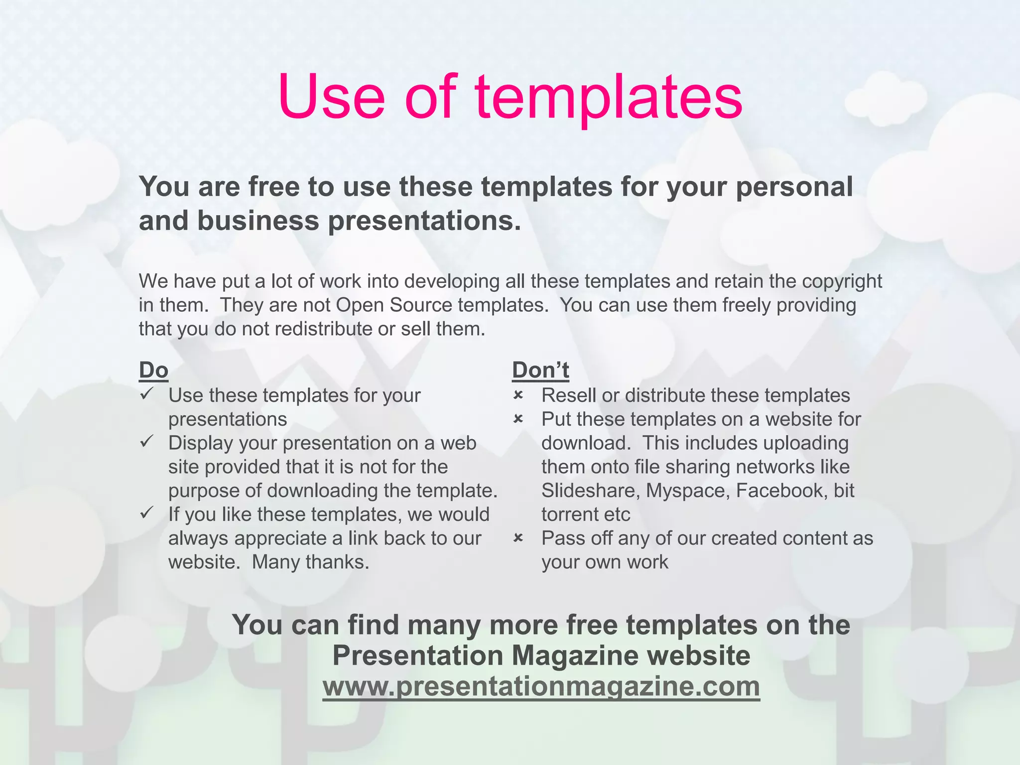 Use of templates
You are free to use these templates for your personal
and business presentations.
Do
 Use these templates for your
presentations
 Display your presentation on a web
site provided that it is not for the
purpose of downloading the template.
 If you like these templates, we would
always appreciate a link back to our
website. Many thanks.
Don’t
 Resell or distribute these templates
 Put these templates on a website for
download. This includes uploading
them onto file sharing networks like
Slideshare, Myspace, Facebook, bit
torrent etc
 Pass off any of our created content as
your own work
You can find many more free templates on the
Presentation Magazine website
www.presentationmagazine.com
We have put a lot of work into developing all these templates and retain the copyright
in them. They are not Open Source templates. You can use them freely providing
that you do not redistribute or sell them.
 
