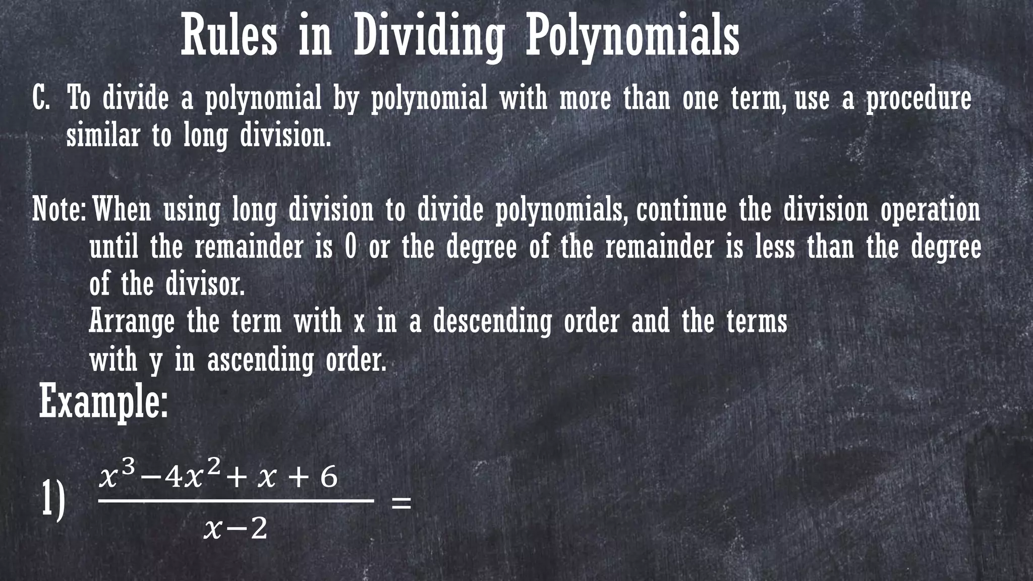 C. To divide a polynomial by polynomial with more than one term, use a procedure
similar to long division.
Note: When using long division to divide polynomials, continue the division operation
until the remainder is 0 or the degree of the remainder is less than the degree
of the divisor.
Arrange the term with x in a descending order and the terms
with y in ascending order.
Example:
1)
𝑥3−4𝑥2+ 𝑥 + 6
𝑥−2
=
Rules in Dividing Polynomials
 