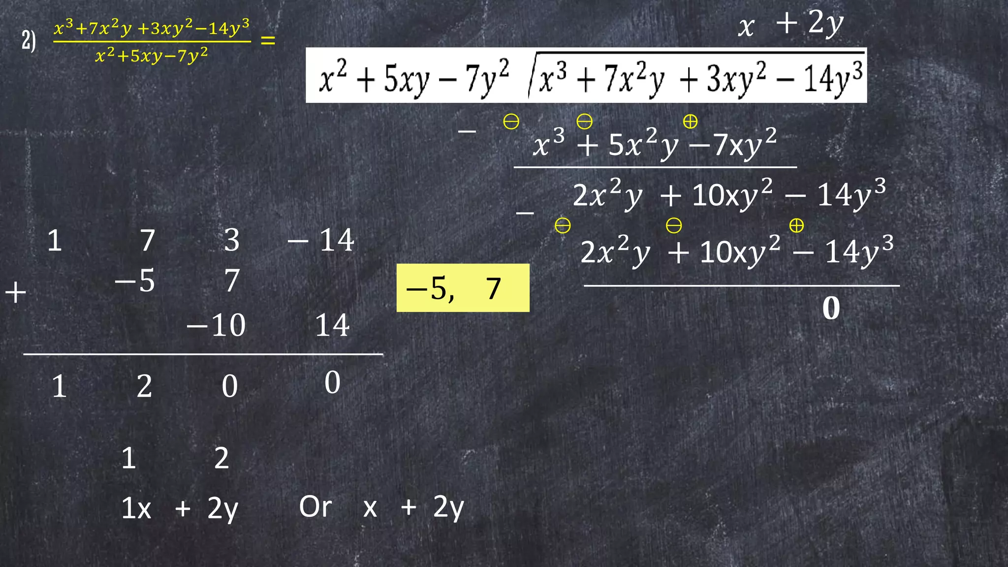 𝑥
𝑥3
+ 5𝑥2
𝑦 −7x𝑦2
2𝑥2
𝑦 + 10x𝑦2
− 14𝑦3
−
⊖ ⊖ ⨁
+ 2𝑦
2𝑥2
𝑦 + 10x𝑦2
− 14𝑦3
__________________________
−
0
_____________________________
2)
𝑥3+7𝑥2 𝑦 +3𝑥𝑦2−14𝑦3
𝑥2+5𝑥𝑦−7𝑦2 =
⊖ ⊖ ⨁
1 7 3 − 14
00
−5, 7
_________________________________
1
−5 7
−10 14
2
+
0 0
1 2
1x + 2y Or x + 2y
 