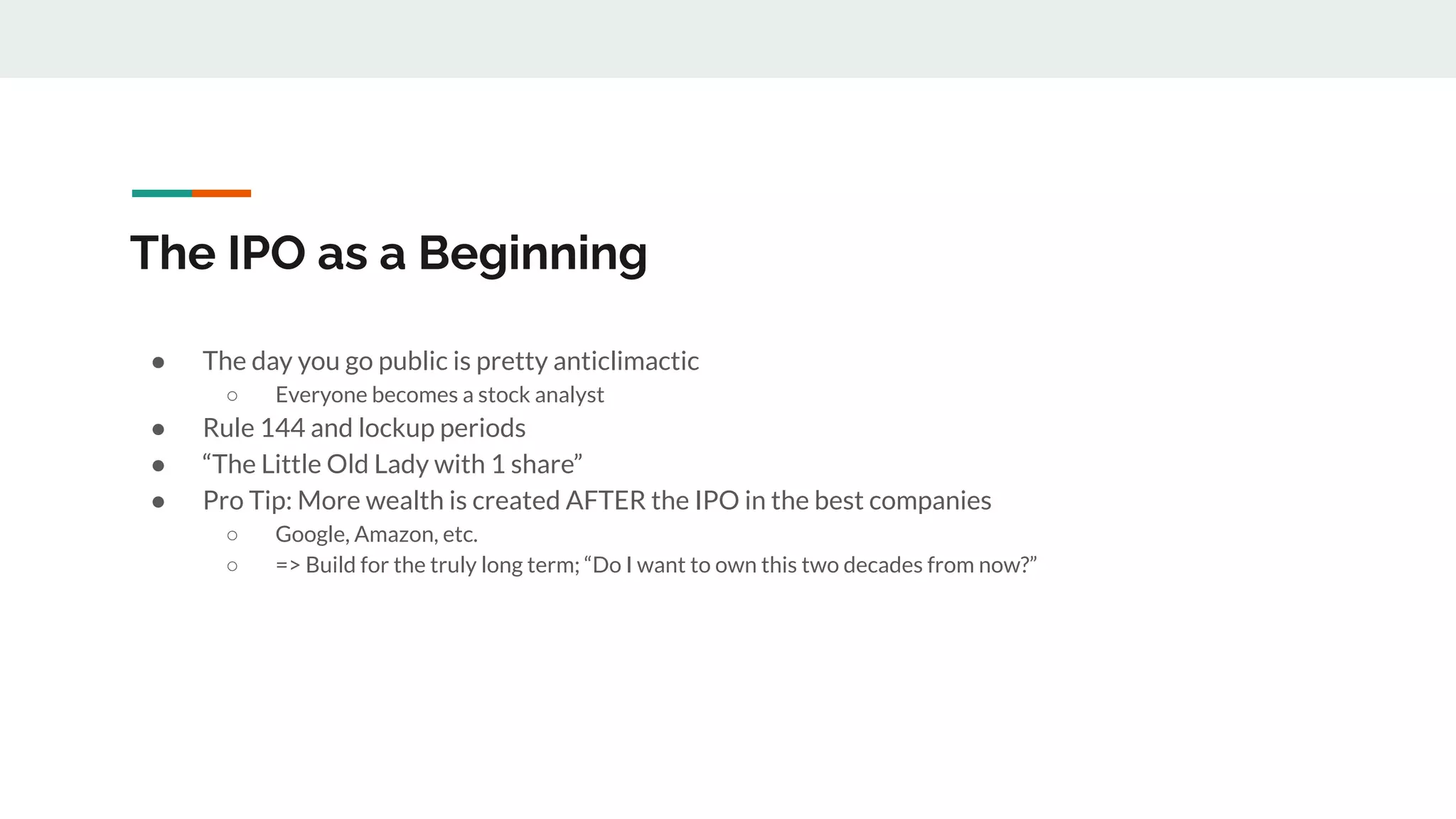 The IPO as a Beginning
● The day you go public is pretty anticlimactic
○ Everyone becomes a stock analyst
● Rule 144 and lockup periods
● “The Little Old Lady with 1 share”
● Pro Tip: More wealth is created AFTER the IPO in the best companies
○ Google, Amazon, etc.
○ => Build for the truly long term; “Do I want to own this two decades from now?”
 