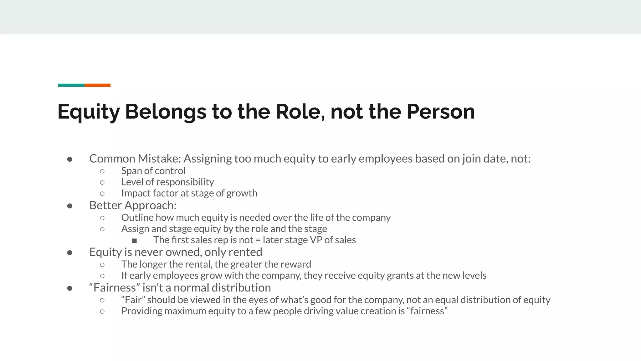 Equity Belongs to the Role, not the Person
● Common Mistake: Assigning too much equity to early employees based on join date, not:
○ Span of control
○ Level of responsibility
○ Impact factor at stage of growth
● Better Approach:
○ Outline how much equity is needed over the life of the company
○ Assign and stage equity by the role and the stage
■ The ﬁrst sales rep is not = later stage VP of sales
● Equity is never owned, only rented
○ The longer the rental, the greater the reward
○ If early employees grow with the company, they receive equity grants at the new levels
● “Fairness” isn’t a normal distribution
○ “Fair” should be viewed in the eyes of what’s good for the company, not an equal distribution of equity
○ Providing maximum equity to a few people driving value creation is “fairness”
 