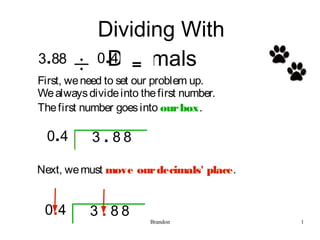 Dividing With
 .
3 88         0.4
              Decimals...
First, we need to set our problem up.
We always divide into the first number.
The first number goes into our box.

  04 .        .
           3 88

Next, we must move our decimals' place.


 04.         .
           3 88
                        Brandon           1
 
