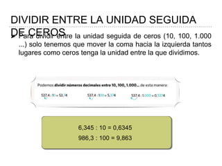 DIVIDIR ENTRE LA UNIDAD SEGUIDA
DE CEROS➤ Para dividir entre la unidad seguida de ceros (10, 100, 1.000
...) solo tenemos que mover la coma hacia la izquierda tantos
lugares como ceros tenga la unidad entre la que dividimos.
6,345 : 10 = 0,6345
986,3 : 100 = 9,863