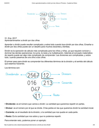 3/4/2018 Cómo aprender/enseñar a dividir por dos cifras en Primaria - Cuadernos Rubio
http://cuadernos.rubio.net/prensa/post/aprenderensenar-a-dividir-por-dos-cifras# 2/9
31. Ene. 2017
Aprender/enseñar a dividir por dos cifras
Aprender a dividir puede resultar complicado y sobre todo cuando toca dividir por dos cifras. Enseñar a
dividir por dos cifras puede ser un desafío para muchos docentes y familias.
Dividir es la operación de cálculo más complicada para los niños y niñas, ya que requiere conocer y
dominar las demás operaciones: la suma, la resta y la multiplicación. Además el concepto matemático
de reparto puede ser algo más complicado de comprender. Las divisiones son complicadas, y sobre
todo, cuando pasamos de una cifra a dos cifras.
El primer paso para dividir es comprender los diferentes términos de la división y el sentido del cálculo
que estamos haciendo.
Los términos son:
• Dividendo: es el número que vamos a dividir. La cantidad que queremos repartir en partes.
• Divisor: es el número por el que se divide. O las partes en las que queremos dividir la cantidad inicial.
• Cociente: es el resultado de la división, o la cantidad que nos queda en cada parte.
• Resto: Es la cantidad que nos sobra y que no podemos repartir.
Para entender esto, podemos poner un ejemplo:
 