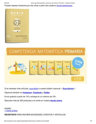 3/4/2018 Cómo aprender/enseñar a dividir por dos cifras en Primaria - Cuadernos Rubio
http://cuadernos.rubio.net/prensa/post/aprenderensenar-a-dividir-por-dos-cifras# 7/9
Puedes repasar divisiones por dos cifras a partir del cuaderno 4a de operaciones.
Si te interesan más artículos, suscríbete a nuestro boletín mensual. > Suscribirme <
Síguenos también en Instagram, Facebook y Twitter
Envío gratuito a partir de 11€ y entrega en un máximo de 72h.
Descubre más de 300 productos a la vente en nuestra tienda online.
SHARE:
< Volver al blog
REGÍSTRATE PARA RECIBIR NOVEDADES, EVENTOS Y ARTICULOS
 