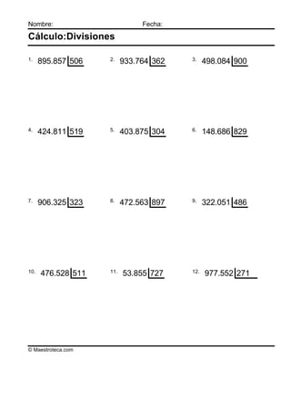 Nombre:                        Fecha:

Cálculo:Divisiones

1.                  2.                  3.
      895.857 506         933.764 362         498.084 900




4.                  5.                  6.
      424.811 519         403.875 304         148.686 829




7.                  8.                  9.
      906.325 323         472.563 897         322.051 486




10.                 11.                 12.
      476.528 511         53.855 727          977.552 271




© Maestroteca.com
 
