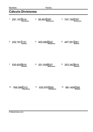 Nombre:                        Fecha:

Cálculo:Divisiones

1.                  2.                  3.
      291.157 614         56.903 287          747.150 797




4.                  5.                  6.
      242.161 121         405.680 502         447.551 261




7.                  8.                  9.
      520.825 815         321.939 527         353.342 610




10.                 11.                 12.
      768.086 313         635.970 550         981.404 300




© Maestroteca.com
 