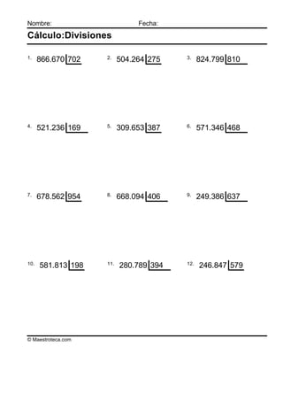 Nombre:                        Fecha:

Cálculo:Divisiones

1.                  2.                  3.
      866.670 702         504.264 275         824.799 810




4.                  5.                  6.
      521.236 169         309.653 387         571.346 468




7.                  8.                  9.
      678.562 954         668.094 406         249.386 637




10.                 11.                 12.
      581.813 198         280.789 394         246.847 579




© Maestroteca.com
 